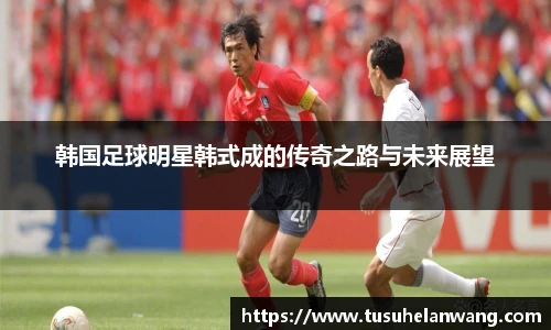 韩国足球明星韩式成的传奇之路与未来展望