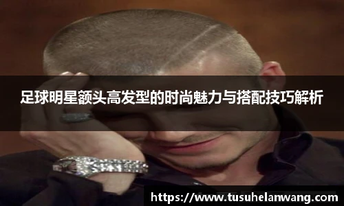 足球明星额头高发型的时尚魅力与搭配技巧解析