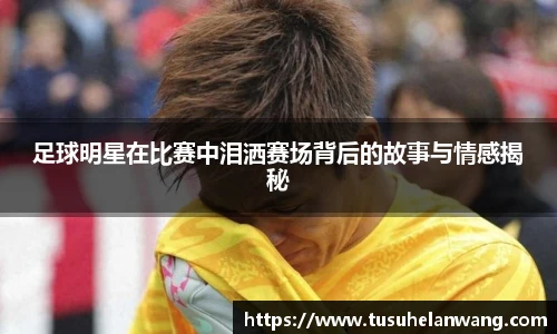 足球明星在比赛中泪洒赛场背后的故事与情感揭秘